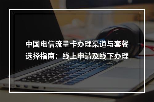 中国电信流量卡办理渠道与套餐选择指南：线上申请及线下办理