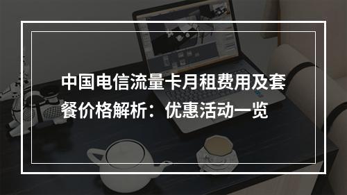 中国电信流量卡月租费用及套餐价格解析：优惠活动一览