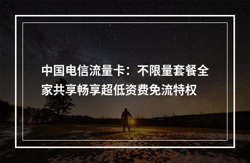 中国电信流量卡：不限量套餐全家共享畅享超低资费免流特权