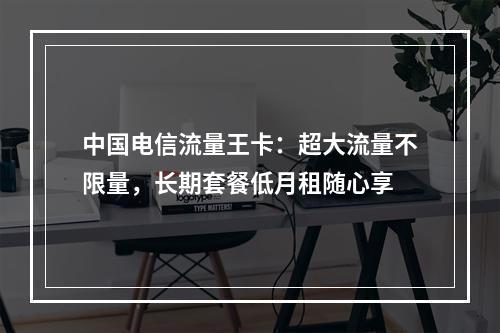中国电信流量王卡：超大流量不限量，长期套餐低月租随心享