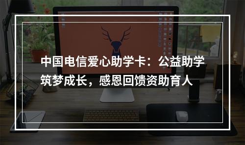 中国电信爱心助学卡：公益助学筑梦成长，感恩回馈资助育人