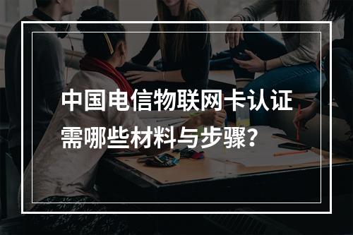 中国电信物联网卡认证需哪些材料与步骤？