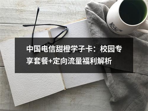 中国电信甜橙学子卡：校园专享套餐+定向流量福利解析