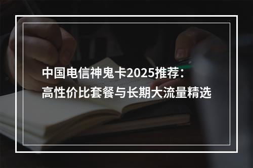 中国电信神鬼卡2025推荐：高性价比套餐与长期大流量精选