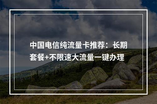 中国电信纯流量卡推荐：长期套餐+不限速大流量一键办理