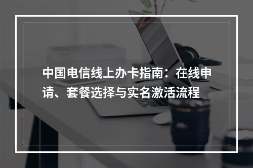 中国电信线上办卡指南：在线申请、套餐选择与实名激活流程