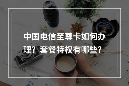 中国电信至尊卡如何办理？套餐特权有哪些？