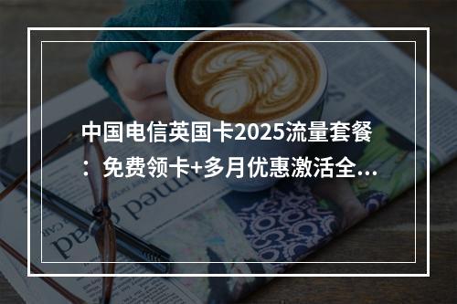 中国电信英国卡2025流量套餐：免费领卡+多月优惠激活全攻略