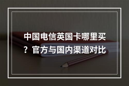 中国电信英国卡哪里买？官方与国内渠道对比