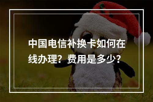 中国电信补换卡如何在线办理？费用是多少？