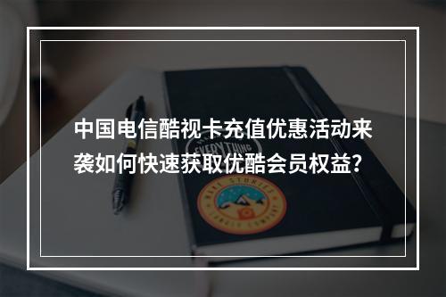中国电信酷视卡充值优惠活动来袭如何快速获取优酷会员权益？