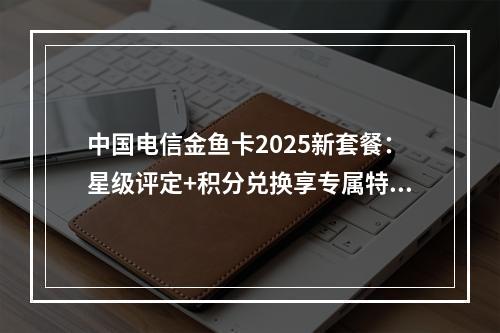 中国电信金鱼卡2025新套餐：星级评定+积分兑换享专属特权