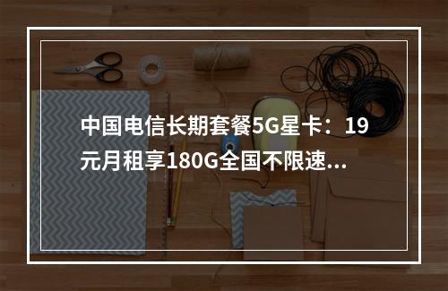 中国电信长期套餐5G星卡：19元月租享180G全国不限速大流量