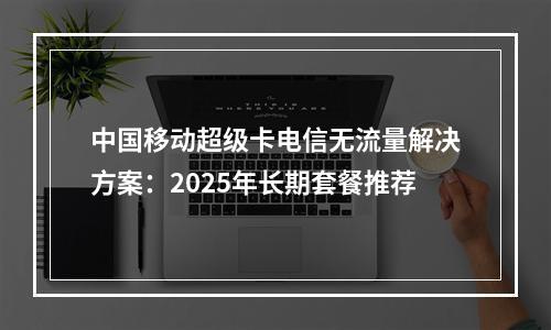 中国移动超级卡电信无流量解决方案：2025年长期套餐推荐