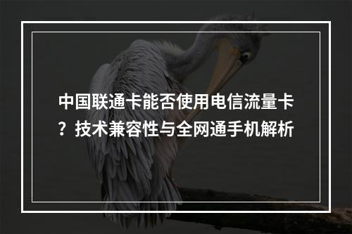 中国联通卡能否使用电信流量卡？技术兼容性与全网通手机解析