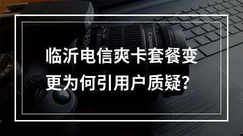 临沂电信爽卡套餐变更为何引用户质疑？