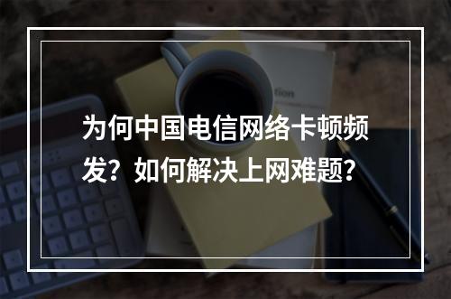 为何中国电信网络卡顿频发？如何解决上网难题？