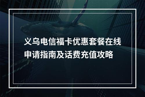 义乌电信福卡优惠套餐在线申请指南及话费充值攻略