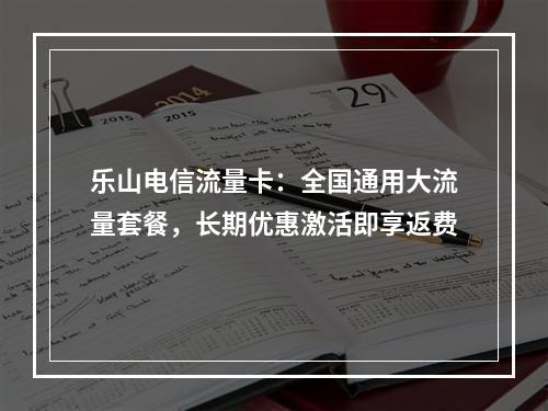 乐山电信流量卡：全国通用大流量套餐，长期优惠激活即享返费