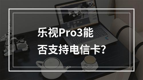 乐视Pro3能否支持电信卡？