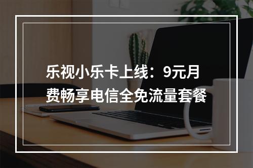 乐视小乐卡上线：9元月费畅享电信全免流量套餐
