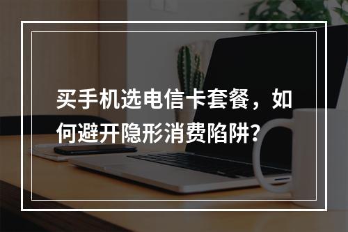 买手机选电信卡套餐，如何避开隐形消费陷阱？