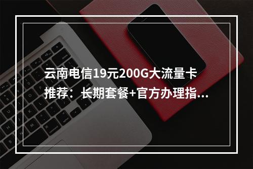 云南电信19元200G大流量卡推荐：长期套餐+官方办理指南