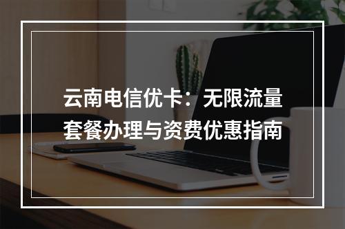 云南电信优卡：无限流量套餐办理与资费优惠指南