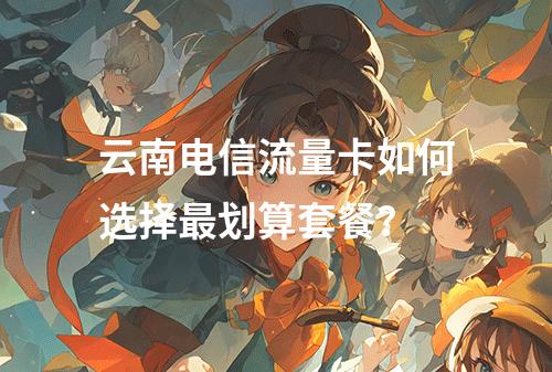 云南电信流量卡如何选择最划算套餐？
