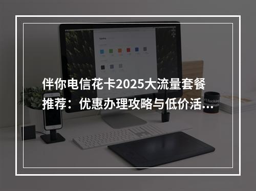 伴你电信花卡2025大流量套餐推荐：优惠办理攻略与低价活动