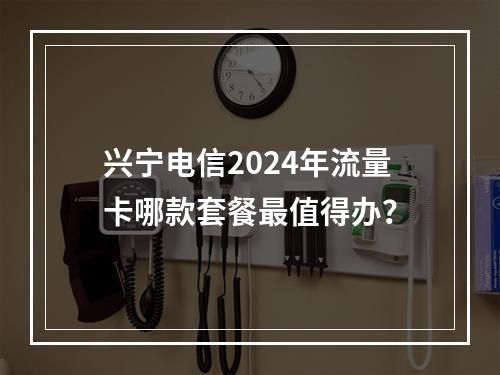 兴宁电信2024年流量卡哪款套餐最值得办？