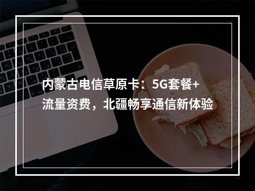 内蒙古电信草原卡：5G套餐+流量资费，北疆畅享通信新体验