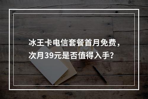 冰王卡电信套餐首月免费，次月39元是否值得入手？