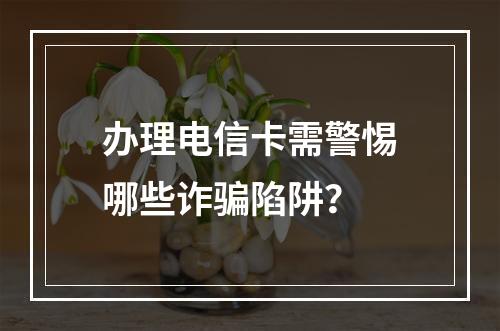 办理电信卡需警惕哪些诈骗陷阱？