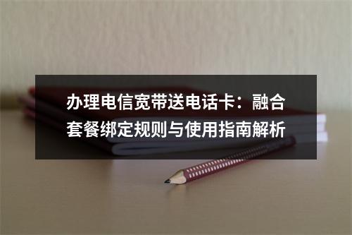 办理电信宽带送电话卡：融合套餐绑定规则与使用指南解析