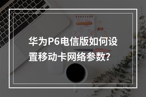 华为P6电信版如何设置移动卡网络参数？