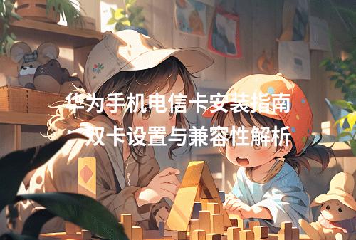华为手机电信卡安装指南：双卡设置与兼容性解析