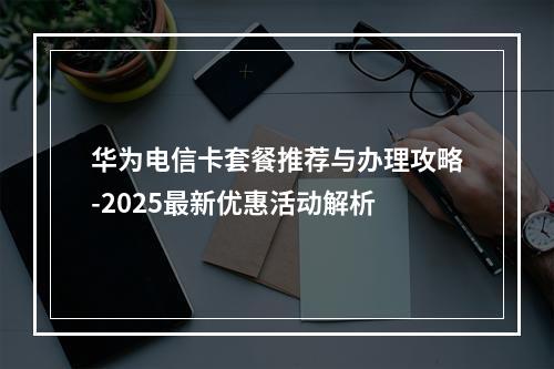 华为电信卡套餐推荐与办理攻略-2025最新优惠活动解析