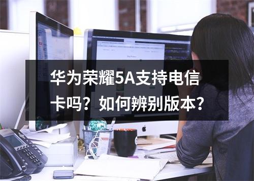 华为荣耀5A支持电信卡吗？如何辨别版本？