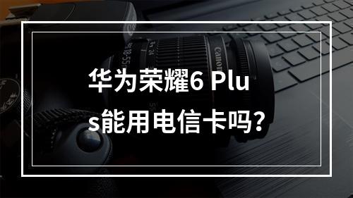 华为荣耀6 Plus能用电信卡吗？