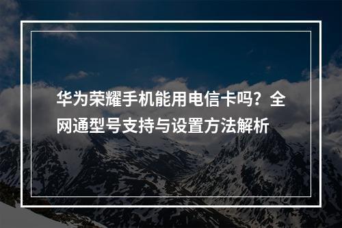 华为荣耀手机能用电信卡吗？全网通型号支持与设置方法解析
