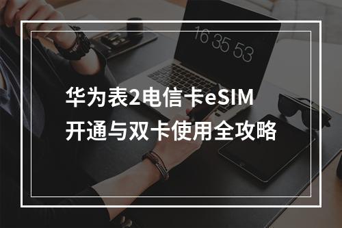 华为表2电信卡eSIM开通与双卡使用全攻略