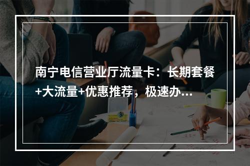南宁电信营业厅流量卡：长期套餐+大流量+优惠推荐，极速办理