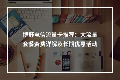 博野电信流量卡推荐：大流量套餐资费详解及长期优惠活动