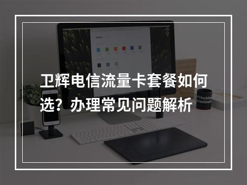卫辉电信流量卡套餐如何选？办理常见问题解析