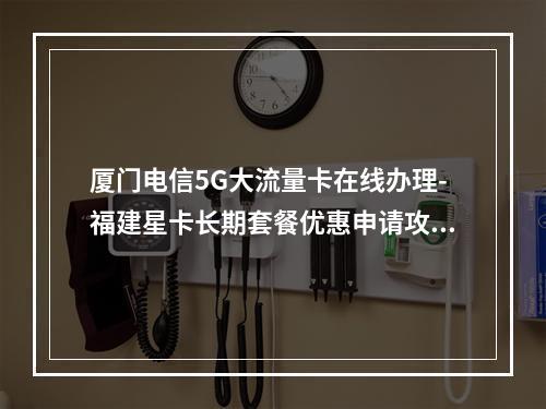 厦门电信5G大流量卡在线办理-福建星卡长期套餐优惠申请攻略