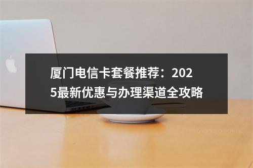 厦门电信卡套餐推荐：2025最新优惠与办理渠道全攻略