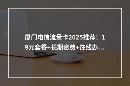厦门电信流量卡2025推荐：19元套餐+长期资费+在线办理指南