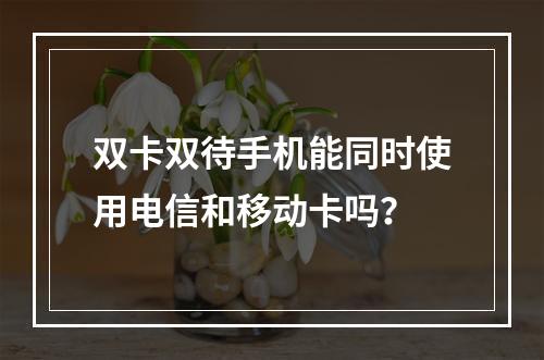 双卡双待手机能同时使用电信和移动卡吗？