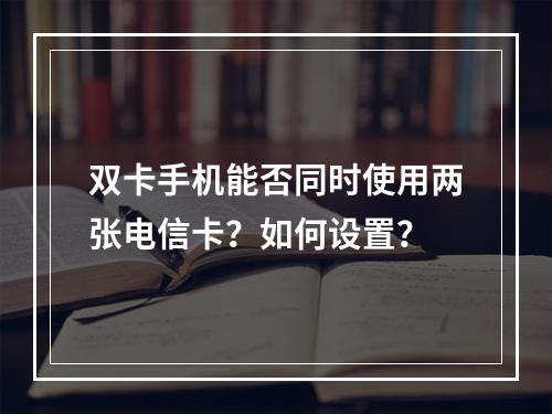 双卡手机能否同时使用两张电信卡？如何设置？